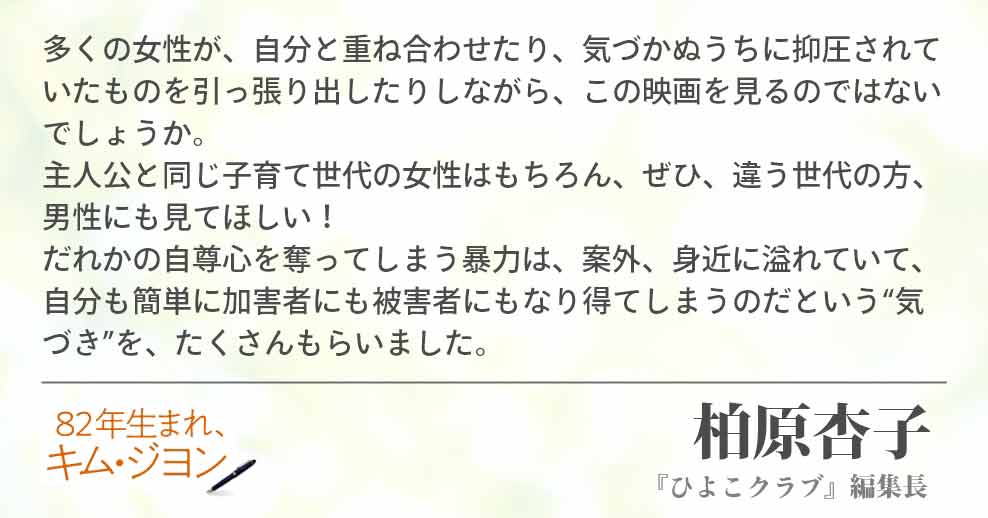 多くの女性が、自分と重ね合わせたり、気づかぬうちに抑圧されていたものを引っ張り出したりしながら、この映画を見るのではないでしょうか。　主人公と同じ子育て世代の女性はもちろん、ぜひ、違う世代の方、男性にも見てほしい！だれかの自尊心を奪ってしまう暴力は、案外、身近に溢れていて、自分も簡単に加害者にも被害者にもなり得てしまうのだという“気づき”を、たくさんもらいました。 柏原杏子(『ひよこクラブ』編集長)
