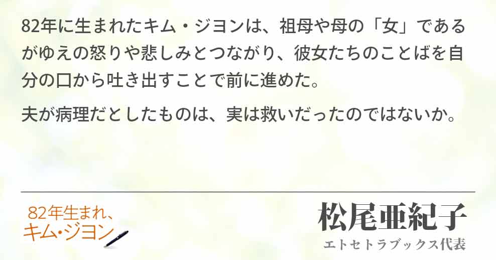 82年に生まれたキム・ジヨンは、祖母や母の「女」であるがゆえの怒りや悲しみとつながり、彼女たちのことばを自分の口から吐き出すことで前に進めた。 夫が病理だとしたものは、実は救いだったのではないか。 松尾亜紀子(エトセトラブックス代表)