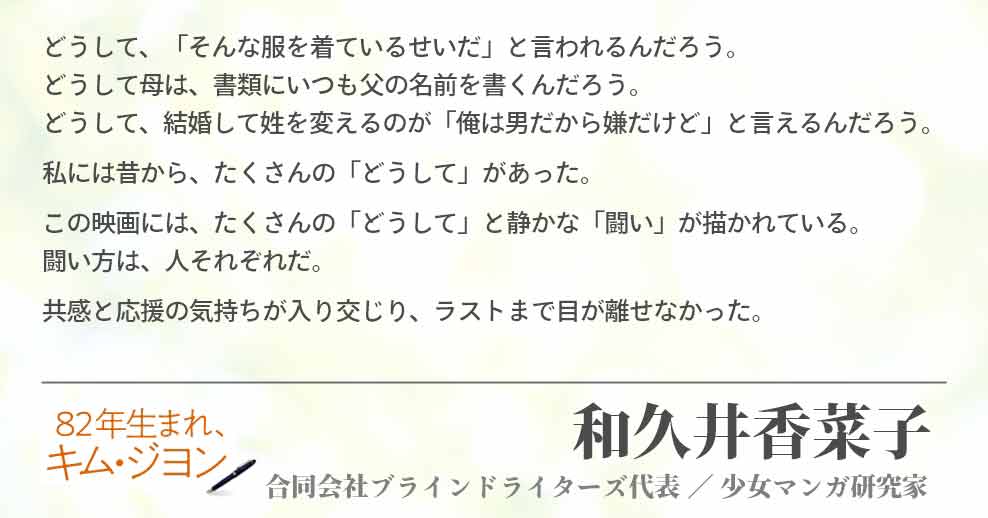 どうして、「そんな服を着ているせいだ」と言われるんだろう。 どうして母は、書類にいつも父の名前を書くんだろう。 どうして、結婚して姓を変えるのが「俺は男だから嫌だけど」と言えるんだろう。 私には昔から、たくさんの「どうして」があった。 この映画には、たくさんの「どうして」と静かな「闘い」が描かれている。 闘い方は、人それぞれだ。 共感と応援の気持ちが入り交じり、ラストまで目が離せなかった。 和久井香菜子(合同会社ブラインドライターズ代表／少女マンガ4研究家)