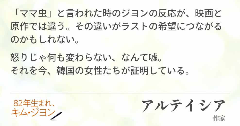 「ママ虫」と言われた時のジヨンの反応が、映画と原作では違う。その違いがラストの希望につながるのかもしれない。 怒りじゃ何も変わらない、なんて嘘。 それを今、韓国の女性たちが証明している。 アルテイシア(作家)