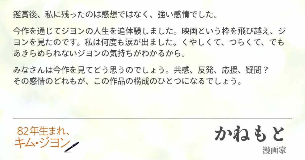 鑑賞後、私に残ったのは感想ではなく、強い感情でした。 今作を通じてジヨンの人生を追体験しました。映画という枠を飛び越え、ジヨンを見たのです。私は何度も涙が出ました。くやしくて、つらくて、でもあきらめられないジヨンの気持ちがわかるから。 みなさんは今作を見てどう思うのでしょう。共感、反発、応援、疑問？ その感情のどれもが、この作品の構成のひとつになるでしょう。 かねもと(漫画家)