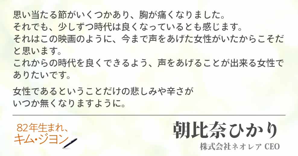思い当たる節がいくつかあり、胸が痛くなりました。 それでも、少しずつ時代は良くなっているとも感じます。 それはこの映画のように、今まで声をあげた女性がいたからこそだと思います。 これからの時代を良くできるよう、声をあげることが出来る女性でありたいです。 女性であるということだけの悲しみや辛さが いつか無くなりますように。 朝比奈ひかり(株式会社ネオレア CEO)