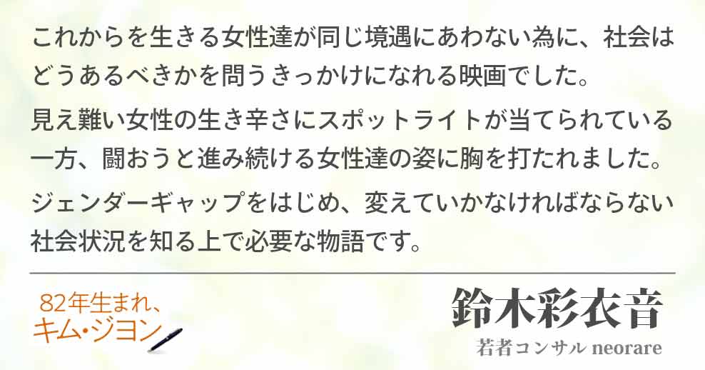 これからを生きる女性達が同じ境遇にあわない為に、社会はどうあるべきかを問うきっかけになれる映画でした。 見え難い女性の生き辛さにスポットライトが当てられている一方、闘おうと進み続ける女性達の姿に胸を打たれました。 ジェンダーギャップをはじめ、変えていかなければならない社会状況を知る上で必要な物語です。 鈴木彩衣音(若者コンサル neorare)