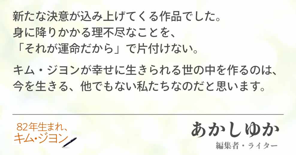新たな決意が込み上げてくる作品でした。 身に降りかかる理不尽なことを、 それが運命だから」で片付けない。 キム・ジヨンが幸せに生きられる世の中を作るのは、今を生きる、他でもない私たちなのだと思います。 あかしゆか(編集者・ライター)