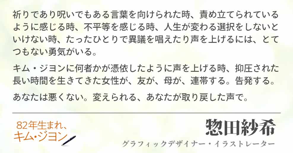 祈りであり呪いでもある言葉を向けられた時、責め立てられているように感じる時、不平等を感じる時、人生が変わる選択をしないといけない時、たったひとりで異議を唱えたり声を上げるには、とてつもない勇気がいる。 キム・ジヨンに何者かが憑依したように声を上げる時、抑圧された長い時間を生きてきた女性が、友が、母が、連帯する。告発する。 あなたは悪くない。変えられる、あなたが取り戻した声で。 惣田紗希(グラフィックデザイナー・イラストレーター)