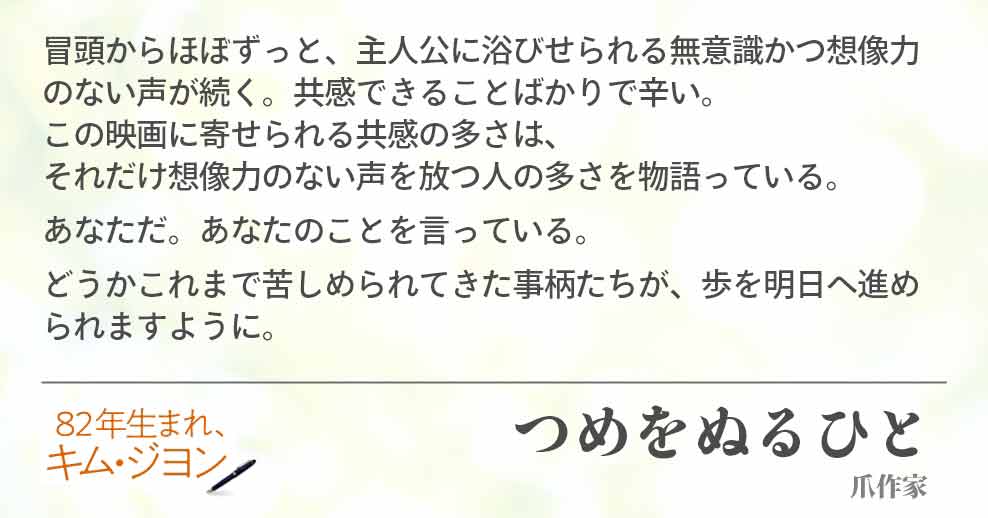 冒頭からほぼずっと、主人公に浴びせられる無意識かつ想像力のない声が続く。共感できることばかりで辛い。 この映画に寄せられる共感の多さは、それだけ想像力のない声を放つ人の多さを物語っている。 あなただ。あなたのことを言っている。 どうかこれまで苦しめられてきた事柄たちが、歩を明日へ進められますように。 つめをぬるひと(爪作家)