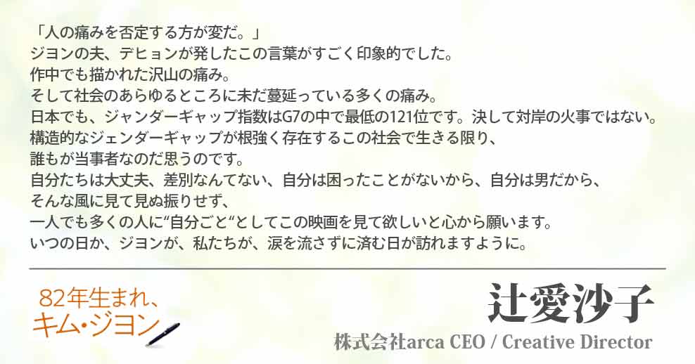 「人の痛みを否定する方が変だ。」 ジヨンの夫、デヒョンが発したこの言葉がすごく印象的でした。 作中でも描かれた沢山の痛み。 そして社会のあらゆるところに未だ蔓延っている多くの痛み。 日本でも、ジャンダーギャップ指数はG7の中で最低の121位です。決して対岸の火事ではない。 構造的なジェンダーギャップが根強く存在するこの社会で生きる限り、誰もが当事者なのだ思うのです。 自分たちは大丈夫、差別なんてない、自分は困ったことがないから、自分は男だから、 そんな風に見て見ぬ振りせず、一人でも多くの人に“自分ごと“としてこの映画を見て欲しいと心から願います。 いつの日か、ジヨンが、私たちが、涙を流さずに済む日が訪れますように。 辻愛沙子(株式会社arca CEO / Creative Director)