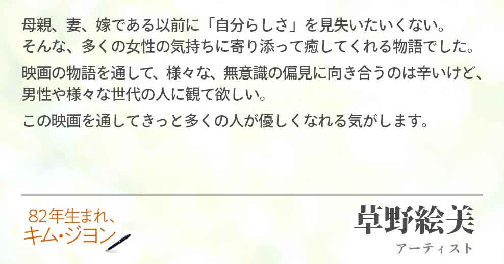 母親、妻、嫁である以前に「自分らしさ」を見失いたいくない。そんな、多くの女性 の気持ちに寄り添って癒してくれる物語でした。 映画の物語を通して、様々な、無意識の偏見に向き合うのは辛いけど、男性や様々な 世代の人に観て欲しい。 この映画を通してきっと多くの人が優しくなれる気がします。草野絵美（アーティスト）