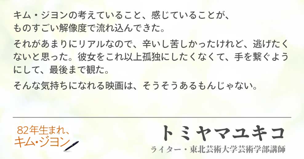 キム・ジヨンの考えていること、感じていることが、ものすごい解像度で流れ込んできた。 それがあまりにリアルなので、辛いし苦しかったけれど、逃げたくないと思った。彼女をこれ以上孤独にしたくなくて、手を繋ぐようにして、最後まで観た。 そんな気持ちになれる映画は、そうそうあるもんじゃない。 トミヤマユキコ（ライター・東北芸術大学芸術学部講師）