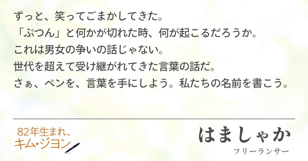 ずっと、笑ってごまかしてきた。 「ぷつん」と何かが切れた時、何が起こるだろうか。 これは男女の争いの話じゃない。 世代を超えて受け継がれてきた言葉の話だ。 さぁ、ペンを、言葉を手にしよう。私たちの名前を書こう。　はましゃか（フリーランサー）