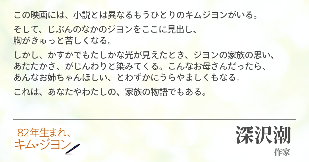 この映画には、小説とは異なるもうひとりのキムジヨンがいる。そして、じぶんのなかのジヨンをここに見出し、胸がきゅっと苦しくなる。しかし、かすかでもたしかな光が見えたとき、ジヨンの家族の思い、あたたかさ、がじんわりと染みてくる。こんなお母さんだったら、あんなお姉ちゃんほしい、とわずかにうらやましくもなる。これは、あなたやわたしの、家族の物語でもある。深沢潮(作家)